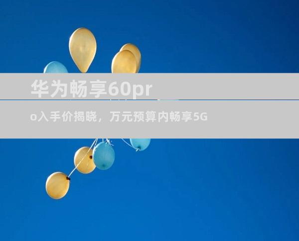 华为畅享60pro入手价揭晓，万元预算内畅享5G