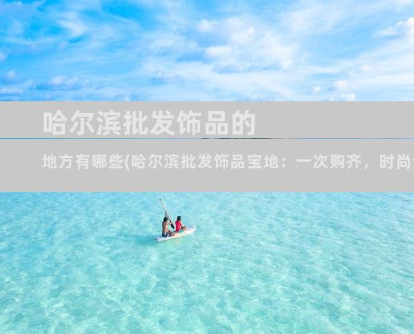 哈尔滨批发饰品的地方有哪些(哈尔滨批发饰品宝地：一次购齐，时尚全现)