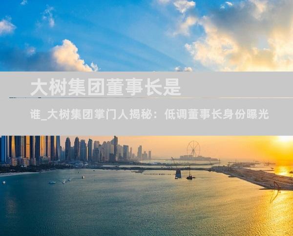 大树集团董事长是谁_大树集团掌门人揭秘：低调董事长身份曝光