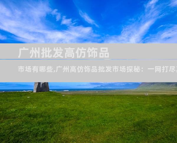 广州批发高仿饰品市场有哪些,广州高仿饰品批发市场探秘：一网打尽真假难辨