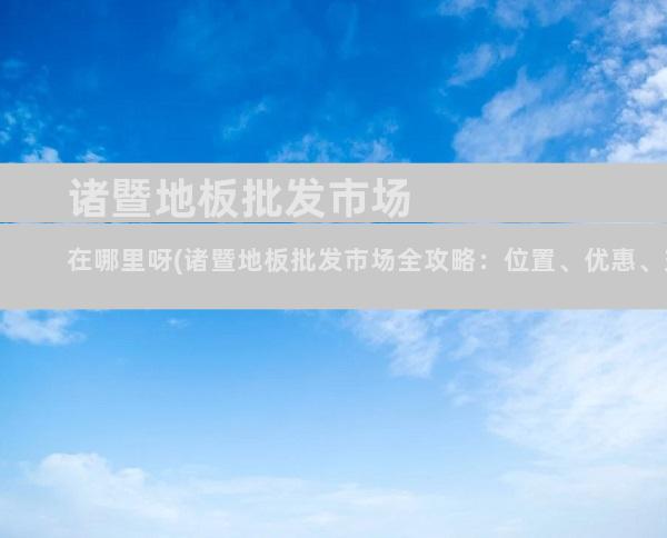 诸暨地板批发市场在哪里呀(诸暨地板批发市场全攻略：位置、优惠、交通指南)