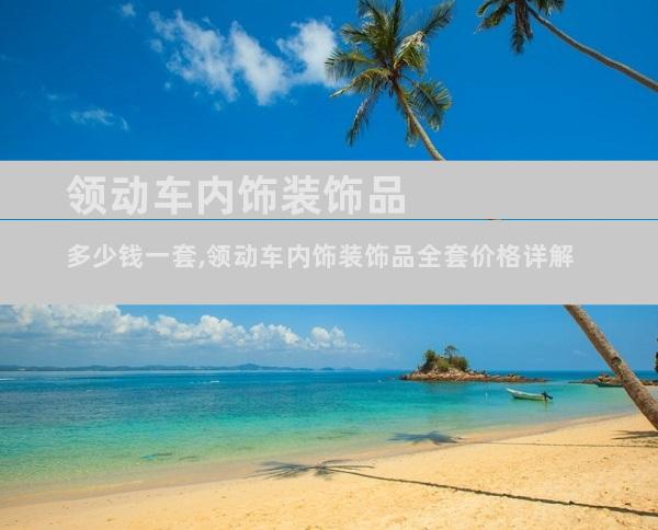 领动车内饰装饰品多少钱一套,领动车内饰装饰品全套价格详解